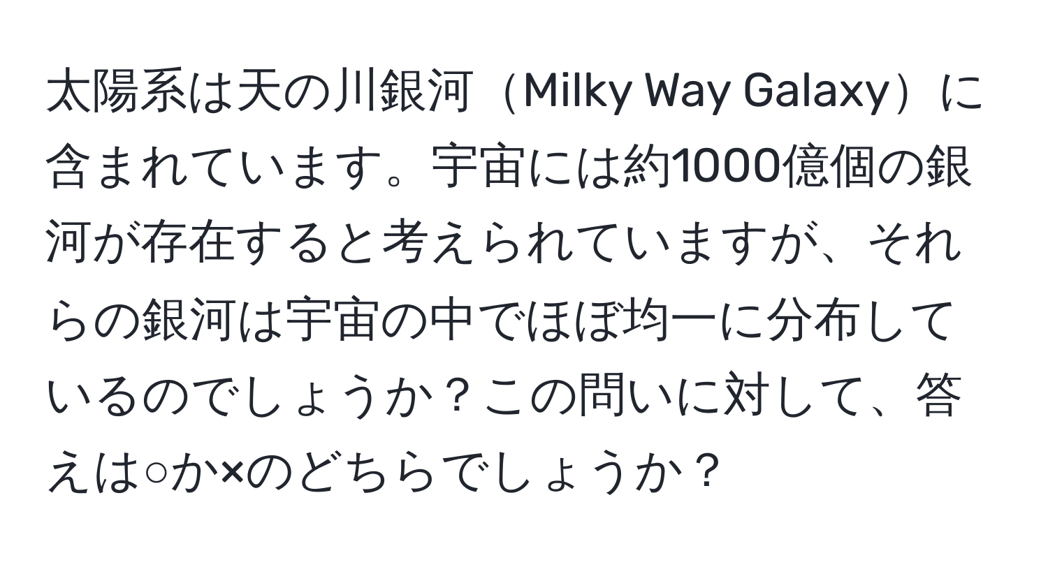 太陽系は天の川銀河Milky Way Galaxyに含まれています。宇宙には約1000億個の銀河が存在すると考えられていますが、それらの銀河は宇宙の中でほぼ均一に分布しているのでしょうか？この問いに対して、答えは○か×のどちらでしょうか？