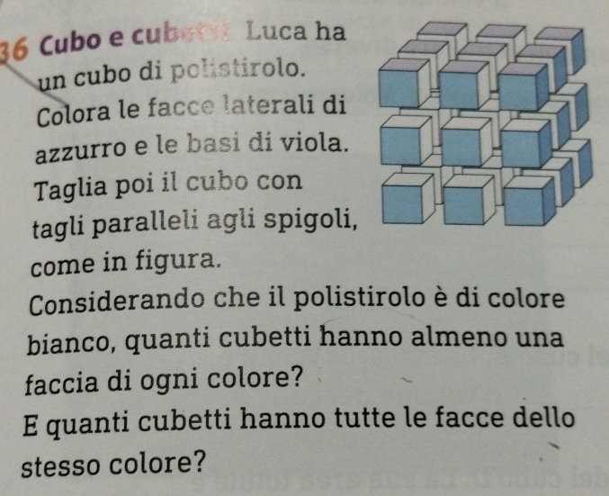 36 Cubo e cubeti Luca ha 
un cubo di polistirolo. 
Colora le facce laterali di 
azzurro e le basi di viola. 
Taglia poi il cubo con 
tagli paralleli agli spigoli, 
come in figura. 
Considerando che il polistirolo è di colore 
bianco, quanti cubetti hanno almeno una 
faccia di ogni colore? 
E quanti cubetti hanno tutte le facce dello 
stesso colore?