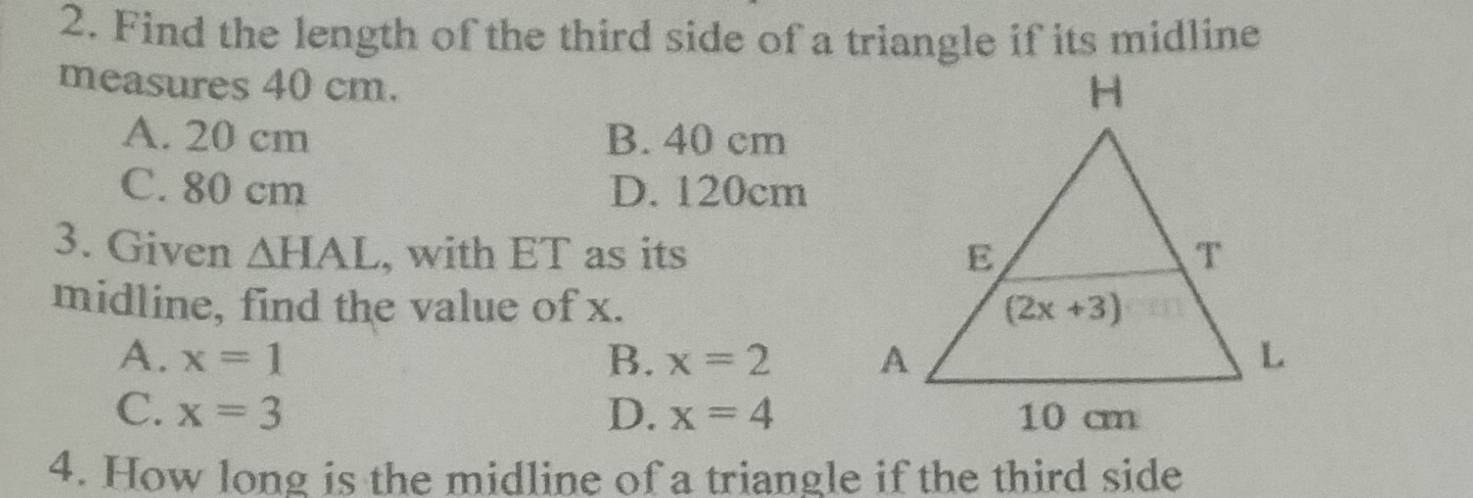 Find the length of the third side of a triangle if its midline
measures 40 cm.
A. 20 cm B. 40 cm
C. 80 cm D. 120cm
3. Given △ HAL , with ET as its 
midline, find the value of x.
A. x=1 B. x=2
C. x=3 D. x=4
4. How long is the midline of a triangle if the third side