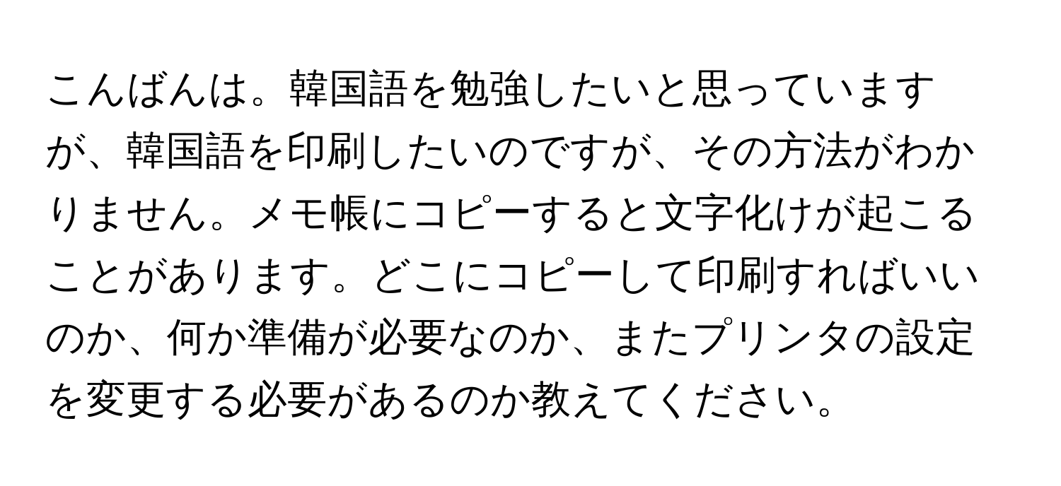 こんばんは。韓国語を勉強したいと思っていますが、韓国語を印刷したいのですが、その方法がわかりません。メモ帳にコピーすると文字化けが起こることがあります。どこにコピーして印刷すればいいのか、何か準備が必要なのか、またプリンタの設定を変更する必要があるのか教えてください。