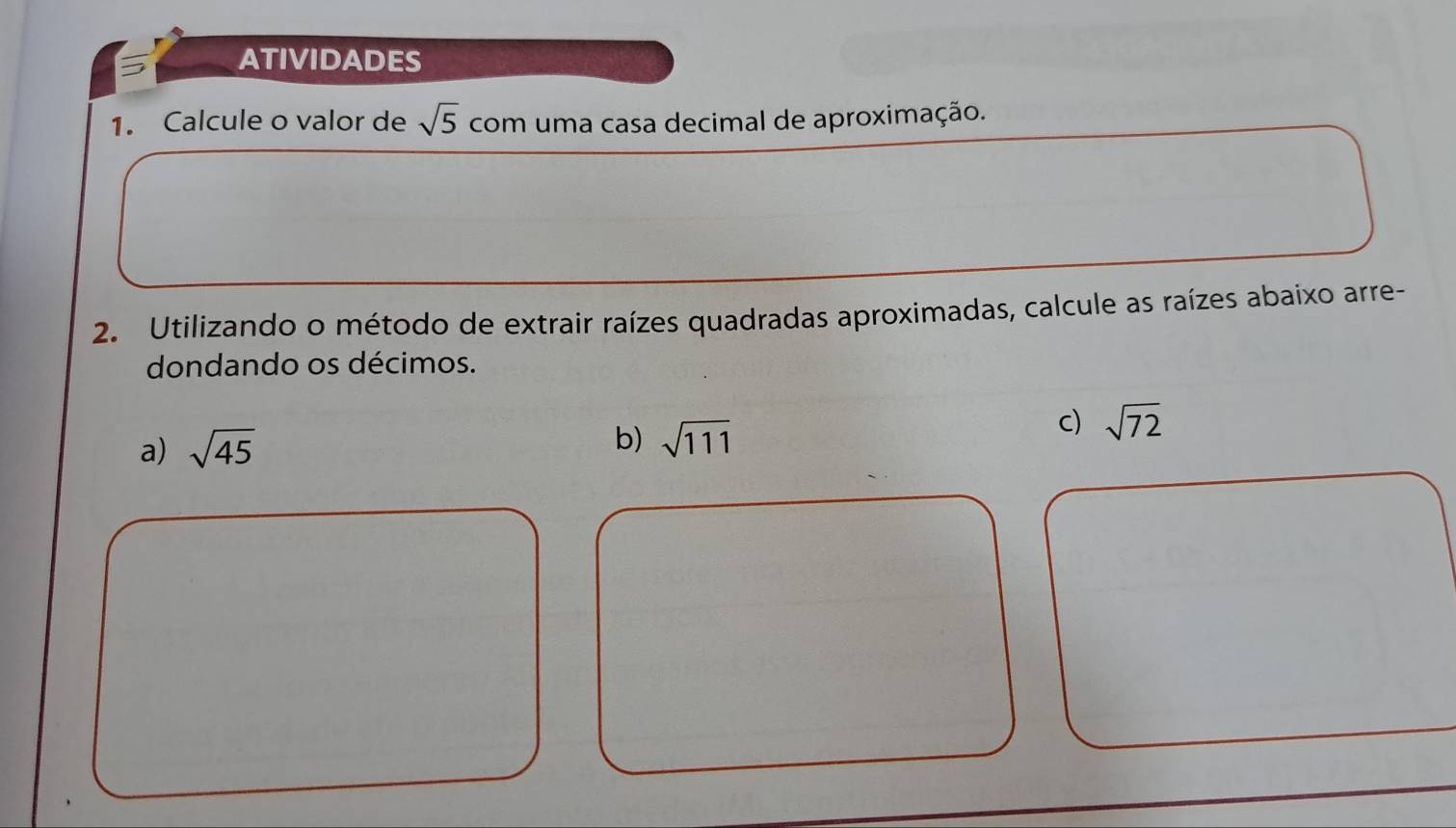 ATIVIDADES 
1. Calcule o valor de sqrt(5) com uma casa decimal de aproximação. 
2. Utilizando o método de extrair raízes quadradas aproximadas, calcule as raízes abaixo arre- 
dondando os décimos. 
b) 
a) sqrt(45) sqrt(111)
c) sqrt(72)