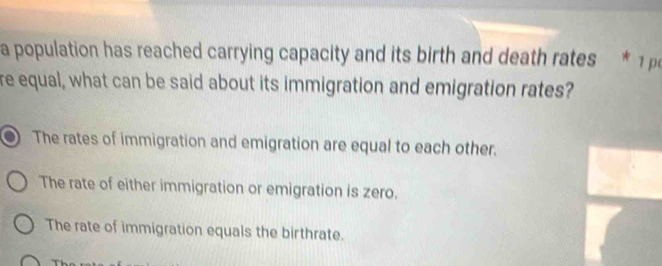 a population has reached carrying capacity and its birth and death rates * 1
re equal, what can be said about its immigration and emigration rates?
The rates of immigration and emigration are equal to each other.
The rate of either immigration or emigration is zero.
The rate of immigration equals the birthrate.