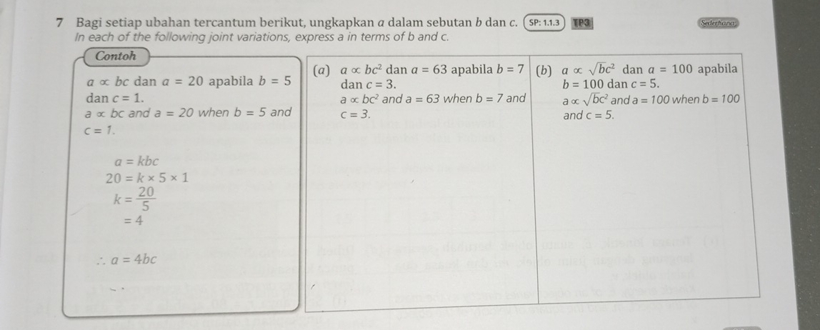 Bagi setiap ubahan tercantum berikut, ungkapkan a dalam sebutan b dan c.  SP: 1.1.3 TP3 Sederhana 
In each of the following joint variations, express a in terms of b and c. 
Contoh
a∝ bc dan a=20 apabila b=5 (a) aalpha bc^2 dan a=63 apabila b=7 (b) a alpha sqrt(b)c^2 dan a=100 apabila
danc=3. dan c=5.
b=100
dan c=1. a* bc^2 and a=63 when b=7 and aalpha sqrt(b)c^2 and a=100 when b=100
aalpha bc and a=20 when b=5 and c=3. 
an nd c=5.
c=1.
a=kbc
20=k* 5* 1
k= 20/5 
=4
∴ a=4bc