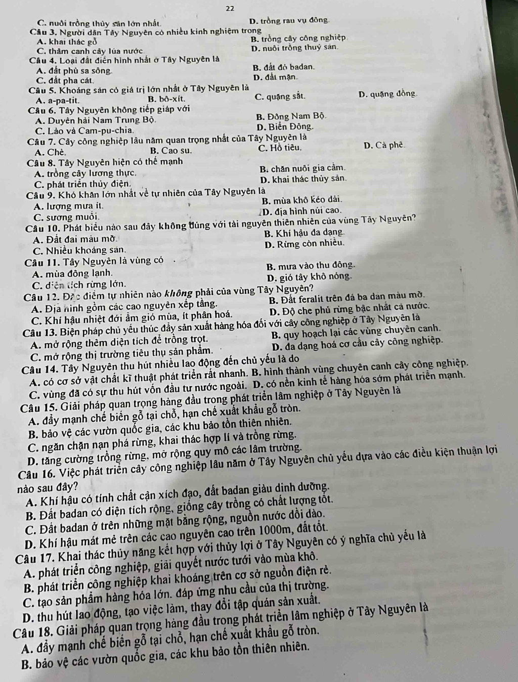 22
C. nuôi trồng thùy sân lớn nhất. D. trồng rau vụ đồng
Câu 3. Người dân Tây Nguyên có nhiều kinh nghiệm trong
A. khai thác gỗ B. trồng cây công nghiệp
C. thâm canh cây lúa nước D. nuôi trồng thuý sân
Câu 4. Loại đất điển hình nhất ở Tây Nguyên là
A. đất phù sa sông B. đắt đỏ badan.
C. đất pha cát. D. đất mạn.
Câu 5. Khoáng sản cỏ giá trị lớn nhất ở Tây Nguyên là
A. a-pa-tit. B. bô-xít. C. quặng sắt. D. quặng đồng.
Câu 6. Tây Nguyên không tiếp giáp với
A. Duyên hải Nam Trung Bộ. B. Đông Nam Bộ
C. Lào và Cam-pu-chia. D. Biển Đông.
Câu 7. Cây công nghiệp lâu năm quan trọng nhất của Tây Nguyên là
A. Chè. B. Cao su. C. Hồ tiêu. D. Cà phê
Câu 8. Tây Nguyên hiện có thế mạnh
A. trồng cây lương thực. B chăn nuôi gia cầm.
C. phát triển thủy điện, D. khai thác thủy sản.
Câu 9. Khó khăn lớn nhất về tự nhiên của Tây Nguyên là
A. lượng mưa ít. B. mùa khô kéo dài.
C. sương muổi. D. địa hình núi cao.
Câu 10. Phát biểu nảo sau đây không đúng với tài nguyên thiên nhiên của vùng Tây Nguyên?
A. Đất đai màu mờ. B. Khí hậu đa dạng
C. Nhiều khoáng sản. D. Rừng còn nhiều.
Câu 11. Tây Nguyên là vùng có
A. mùa đông lạnh. B. mưa vào thu đông.
C. diễn tích rừng lớn. D. gió tây khô nóng.
Câu 12. Đặc điểm tự nhiên nào không phải của vùng Tây Nguyên?
A. Địa hình gồm các cao nguyên xếp tầng. B. Đất feralit trên đá ba dan màu mờ.
C. Khí hậu nhiệt đới ẩm gió mùa, ít phân hoá. D. Độ che phủ rừng bậc nhất cả nước.
Câu 13. Biện pháp chủ yếu thúc đầy sản xuất hàng hóa đối với cây công nghiệp ở Tây Nguyên là
A. mở rộng thêm diện tích để trồng trọt.  B. quy hoạch lại các vùng chuyên canh.
C. mở rộng thị trường tiêu thụ sản phẩm.  D. đa dạng hoá cơ cầu cây công nghiệp.
Câu 14. Tây Nguyên thu hút nhiều lao động đến chủ yếu là do
A. có cơ sở vật chất kĩ thuật phát triển rất nhanh. B. hình thành vùng chuyên canh cây công nghiệp.
C. vùng đã có sự thu hút vốn đầu tư nước ngoài. D. có nền kinh tế hàng hóa sớm phát triển mạnh.
Câu 15. Giải pháp quan trọng hàng đầu trong phát triển lâm nghiệp ở Tây Nguyên là
A. đầy mạnh chế biến gỗ tại chỗ, hạn chế xuất khẩu gỗ tròn.
B. bảo vệ các vườn quốc gia, các khu bảo tồn thiên nhiên.
C. ngăn chặn nạn phá rừng, khai thác hợp lí và trồng rừng.
D. tăng cường trồng rừng, mở rộng quy mô các lâm trường.
Câu 16. Việc phát triển cây công nghiệp lâu năm ở Tây Nguyên chủ yếu dựa vào các điều kiện thuận lợi
nào sau đây?
A. Khí hậu có tính chất cận xích đạo, đất badan giàu dinh dưỡng.
B. Đất badan có diện tích rộng, giống cây trồng có chất lượng tốt.
C. Đất badan ở trên những mặt bằng rộng, nguồn nước dồi dào.
D. Khí hậu mát mẻ trên các cao nguyên cao trên 1000m, đất tốt.
Câu 17. Khai thác thủy năng kết hợp với thủy lợi ở Tây Nguyên có ý nghĩa chủ yếu là
A. phát triển công nghiệp, giải quyết nước tưới vào mùa khô.
B. phát triển công nghiệp khai khoáng trên cơ sở nguồn điện rẻ.
C. tạo sản phẩm hàng hóa lớn. đáp ứng nhu cầu của thị trường.
D. thu hút lao động, tạo việc làm, thay đổi tập quán sản xuất.
Câu 18. Giải pháp quan trọng hàng đầu trọng phát triển lâm nghiệp ở Tây Nguyên là
A. đầy mạnh chế biến gỗ tại chỗ, hạn chế xuất khẩu gỗ tròn.
B. bảo vệ các vườn quốc gia, các khu bảo tồn thiên nhiên.