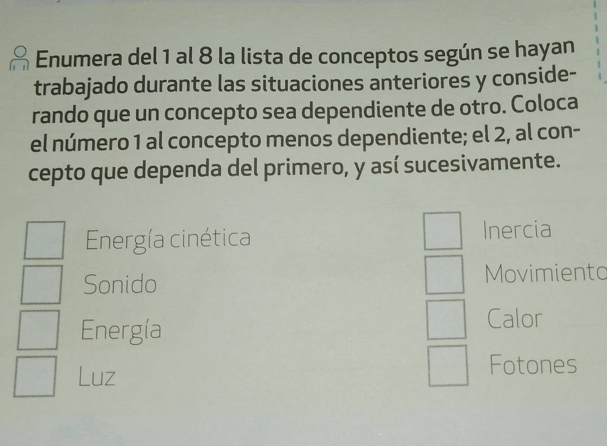 Enumera del 1 al 8 la lista de conceptos según se hayan 
trabajado durante las situaciones anteriores y conside- 
rando que un concepto sea dependiente de otro. Coloca 
el número 1 al concepto menos dependiente; el 2, al con- 
cepto que dependa del primero, y así sucesivamente. 
Energía cinética 
Inercia 
Sonido 
Movimiento 
Energía 
Calor 
Luz 
Fotones