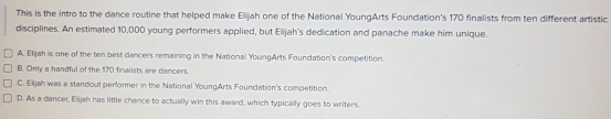 This is the intro to the dance routine that helped make Elijah one of the National YoungArts Foundation's 170 finalists from ten different artistic
disciplines. An estimated 10,000 young performers applied, but Elijah's dedication and panache make him unique.
A. Elijah is one of the ten best dancers remaining in the National YoungArts Foundation's competition.
B. Only a handful of the 170 finalists are dancers.
C. Elijah was a standout performer in the National YoungArts Foundation's competition.
D. As a dancer, Elijah has little chance to actually win this award, which typically goes to writers.