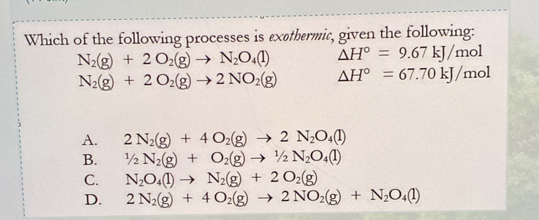 Which of the following processes is exethermic, given the following:
N_2(g)+2O_2(g)to N_2O_4(l) △ H°=9.67kJ/mol
N_2(g)+2O_2(g)to 2NO_2(g) △ H°=67.70kJ/mol
A. 2N_2(g)+4O_2(g)to 2N_2O_4(l)
B. 1/2N_2(g)+O_2(g)to 1/2N_2O_4(l)
C. N_2O_4(l)to N_2(g)+2O_2(g)
D. 2N_2(g)+4O_2(g)to 2NO_2(g)+N_2O_4(l)