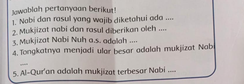 Jawablah pertanyaan berikut! 
1. Nabi dan rasul yang wajib diketahui ada .... 
2. Mukjizat nabi dan rasul diberikan oleh .... 
3. Mukjizat Nabi Nuh a.s. adalah .... 
4. Tongkatnya menjadi ular besar adalah mukjizat Nab 
. 
5. Al-Qur'an adalah mukjizat terbesar Nabi ....