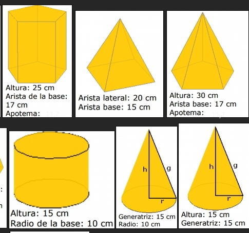 Arista de la base: Arista lateral: 20 cm Altura: 30 cm
17 cm Arista base: 15 cm Arista base: 17 cm
Apotema: Apotema: 
Altura: 15 cm Generatriz: 15 cm Altura: 15 cm
Radio de la base: 10 cm Radio: 10 cm Generatriz: 15 cm