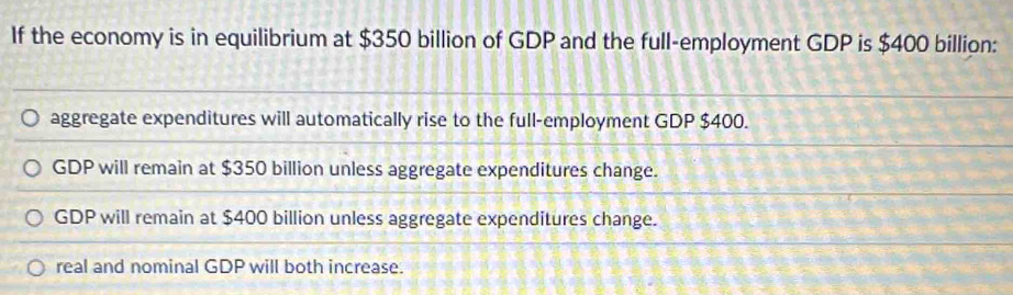 If the economy is in equilibrium at $350 billion of GDP and the full-employment GDP is $400 billion :
aggregate expenditures will automatically rise to the full-employment GDP $400.
GDP will remain at $350 billion unless aggregate expenditures change.
GDP will remain at $400 billion unless aggregate expenditures change.
real and nominal GDP will both increase.