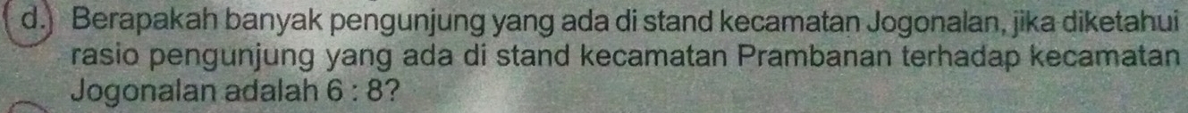 ) Berapakah banyak pengunjung yang ada di stand kecamatan Jogonalan, jika diketahui 
rasio pengunjung yang ada di stand kecamatan Prambanan terhadap kecamatan 
Jogonalan adalah 6:8 ?