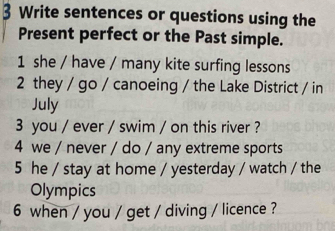 Write sentences or questions using the 
Present perfect or the Past simple. 
1 she / have / many kite surfing lessons 
2 they / go / canoeing / the Lake District / in 
July 
3 you / ever / swim / on this river ? 
4 we / never / do / any extreme sports 
5 he / stay at home / yesterday / watch / the 
Olympics 
6 when / you / get / diving / licence ?