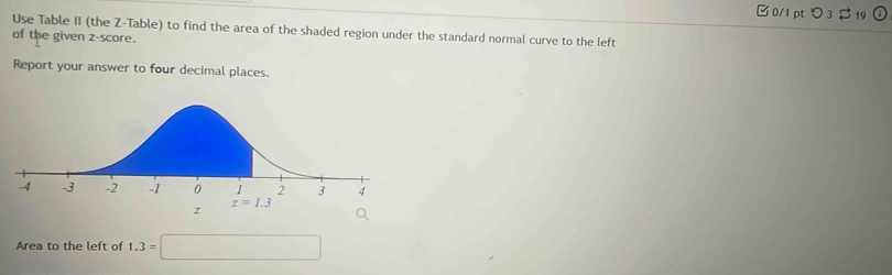 つ 3 $ 19
Use Table II (the Z-Table) to find the area of the shaded region under the standard normal curve to the left
of the given z-score.
Report your answer to four decimal places.
Area to the left of 1.3=□