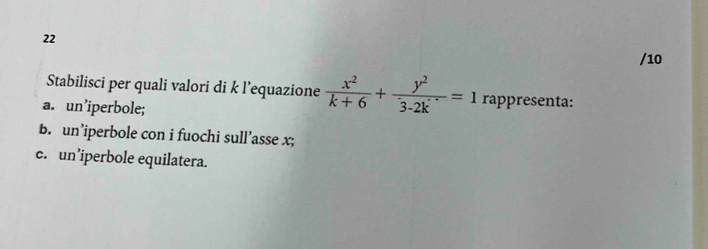 22
/10
Stabilisci per quali valori di k l’equazione  x^2/k+6 + y^2/3-2k ==1 rappresenta:
a. un’iperbole;
b. un’iperbole con i fuochi sull’asse x;
c. un’iperbole equilatera.