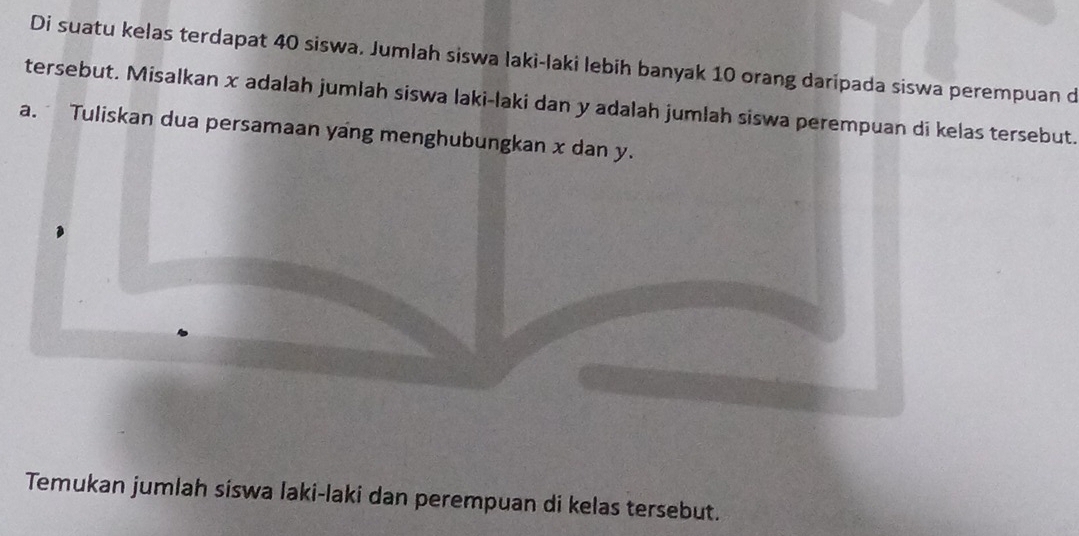 Di suatu kelas terdapat 40 siswa. Jumlah siswa laki-laki lebih banyak 10 orang daripada siswa perempuan d 
tersebut. Misalkan x adalah jumlah siswa laki-laki dan y adalah jumlah siswa perempuan di kelas tersebut. 
a. Tuliskan dua persamaan yang menghubungkan x dan y. 
Temukan jumlah siswa laki-laki dan perempuan di kelas tersebut.