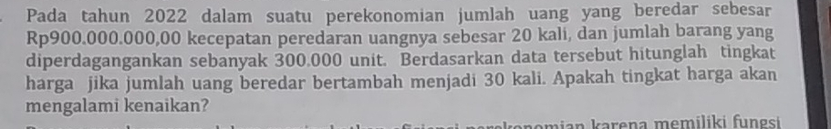 Pada tahun 2022 dalam suatu perekonomian jumlah uang yang beredar sebesar
Rp900.000.000,00 kecepatan peredaran uangnya sebesar 20 kali, dan jumlah barang yang 
diperdagangankan sebanyak 300.000 unit. Berdasarkan data tersebut hitunglah tingkat 
harga jika jumlah uang beredar bertambah menjadi 30 kali. Apakah tingkat harga akan 
mengalami kenaikan? 
mian karena memiliki fungsi