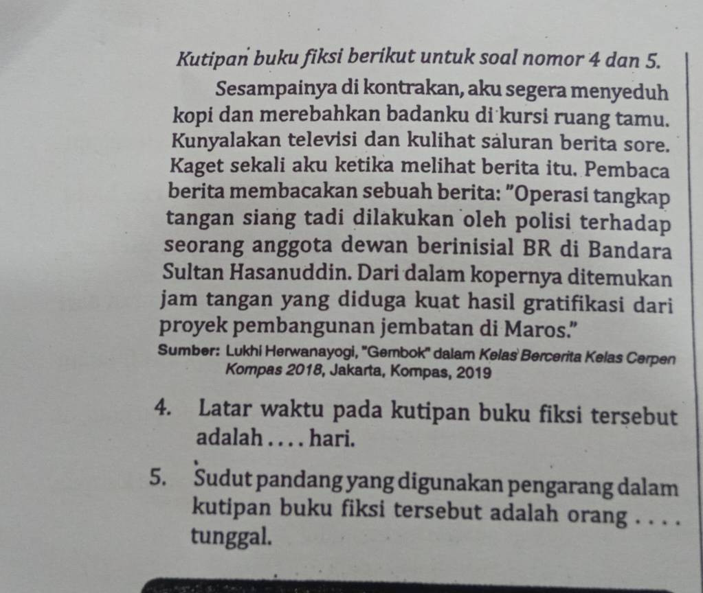 Kutipan buku fiksi berikut untuk soal nomor 4 dan 5. 
Sesampainya di kontrakan, aku segera menyeduh 
kopi dan merebahkan badanku di kursi ruang tamu. 
Kunyalakan televisi dan kulihat saluran berita sore. 
Kaget sekali aku ketika melihat berita itu. Pembaca 
berita membacakan sebuah berita: "Operasi tangkap 
tangan siang tadi dilakukan oleh polisi terhadap 
seorang anggota dewan berinisial BR di Bandara 
Sultan Hasanuddin. Dari dalam kopernya ditemukan 
jam tangan yang diduga kuat hasil gratifikasi dari 
proyek pembangunan jembatan di Maros.” 
Sumber: Lukhi Herwanayogi, ''Gembok'' dalam Kelas Bercerita Kelas Cerpen 
Kompas 2018, Jakarta, Kompas, 2019
4. Latar waktu pada kutipan buku fiksi tersebut 
adalah . . . . hari. 
5. Sudut pandang yang digunakan pengarang dalam 
kutipan buku fiksi tersebut adalah orang . . . . 
tunggal.