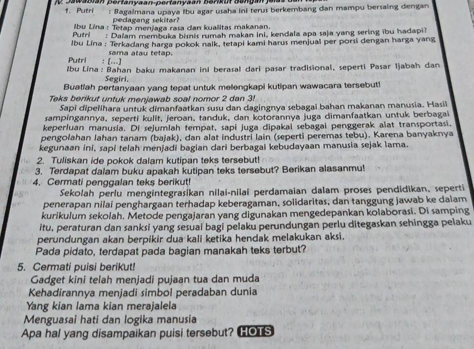 Jawabian pertanyaan-pertanyaan berikut da ngan jei s  d
1. Putri : Bagaimana upaya Ibu agar usaha ini terus berkembang dan mampu bersaing dengan
pedagang sekitar?
Ibu Lina : Tetap menjaga rasa dan kualitas makanan.
Putri : Dalam membuka bisnis rumah makan ini, kendala apa saja yang sering ibu hadapi?
Ibu Lina : Terkadang harga pokok naik, tetapi kami harus menjual per porsi dengan harga yang
sama atau tetap.
Putri : [...]
Ibu Lina: Bahan baku makanan ini berasal dari pasar tradisional, seperti Pasar Ijabah dan
Segiri.
Buatlah pertanyaan yang tepat untuk melengkapi kutipan wawacara tersebut!
Teks berikut untuk menjawab soal nomor 2 dan 3!
Sapi dipelihara untuk dimanfaatkan susu dan dagingnya sebagai bahan makanan manusia. Hasil
sampingannya, seperti kulit, jeroan, tanduk, dan kotorannya juga dimanfaatkan untuk berbagai
keperluan manusia. Di sejumlah tempat, sapi juga dipakai sebagai penggerak alat transportasi,
pengolahan lahan tanam (bajak), dan alat industri lain (seperti peremas tebu). Karena banyaknya
kegunaan ini, sapi telah menjadi bagian dari berbagai kebudayaan manusia sejak lama.
2. Tuliskan ide pokok dalam kutipan teks tersebut!
3. Terdapat dalam buku apakah kutipan teks tersebut? Berikan alasanmu!
4. Cermati penggalan teks berikut!
Sekolah perlu mengintegrasikan nilai-nilai perdamaian dalam proses pendidikan, seperti
penerapan nilai penghargaan terhadap keberagaman, solidaritas, dan tanggung jawab ke dalam
kurikulum sekolah. Metode pengajaran yang digunakan mengedepankan kolaborasi. Di samping
itu, peraturan dan sanksi yang sesuai bagi pelaku perundungan perlu ditegaskan sehingga pelaku
perundungan akan berpikir dua kali ketika hendak melakukan aksi.
Pada pidato, terdapat pada bagian manakah teks terbut?
5. Cermati puisi berikut!
Gadget kini telah menjadi pujaan tua dan muda
Kehadirannya menjadi simbol peradaban dunia
Yang kian lama kian merajalela
Menguasai hati dan logika manusia
Apa hal yang disampaikan puisi tersebut? HOTS