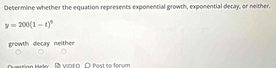 Determine whether the equation represents exponential growth, exponential decay, or neither.
y=200(1-t)^6
growth decay neither
Question Heln: VIDEO Post to forum