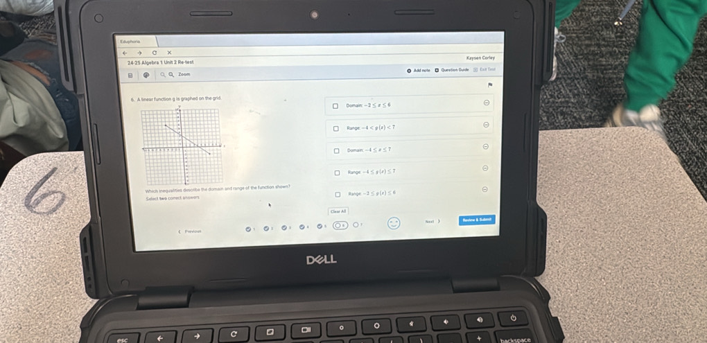 Eduphoria
C ×
24-25 Algebra 1 Unit 2 Re-test Kaysen Corley
a Q、Q、Zoom OAdd note - Question Guide 5 Esit Tii
6. A linear function g is graphed on the grid
Domain-2≤ x≤ 6
Range -4 <7</tex>
-4≤ x≤ 7
Range -4≤ g(x)≤ 7
Select two conect answers Which iequalities describe the domain and range of the function shown?
a_2h(x)=-2≤ g(x)≤ 6
《 Previous 0, 0, 0, 0, 0, (0,)0 Nical  Review & Subervit
Dell
0 0
hackspace