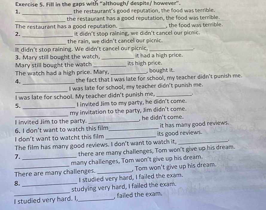Fill in the gaps with “although/ despite/ however”. 
1. _the restaurant’s good reputation, the food was terrible. 
_the restaurant has a good reputation, the food was terrible. 
The restaurant has a good reputation. _, the food was terrible. 
2. _it didn’t stop raining, we didn’t cancel our picnic. 
_the rain, we didn’t cancel our picnic. 
It didn’t stop raining. We didn’t cancel our picnic,_ 
. 
3. Mary still bought the watch, _it had a high price. 
Mary still bought the watch _its high price. 
The watch had a high price. Mary, _, bought it. 
4. _the fact that I was late for school, my teacher didn’t punish me. 
_ 
I was late for school, my teacher didn’t punish me. 
I was late for school. My teacher didn’t punish me, _. 
5._ 
I invited Jim to my party, he didn't come. 
_ 
my invitation to the party, Jim didn’t come. 
I invited Jim to the party. _, he didn’t come. 
6. I don’t want to watch this film_ it has many good reviews. 
I don’t want to watcht this film _its good reviews. 
The film has many good reviews. I don’t want to watch it, _. 
7. _there are many challenges, Tom won’t give up his dream. 
many challenges, Tom won’t give up his dream. 
_There are many challenges. _, Tom won’t give up his dream. 
8. _I studied very hard, I failed the exam. 
studying very hard, I failed the exam. 
I studied very hard. I,_ , failed the exam.