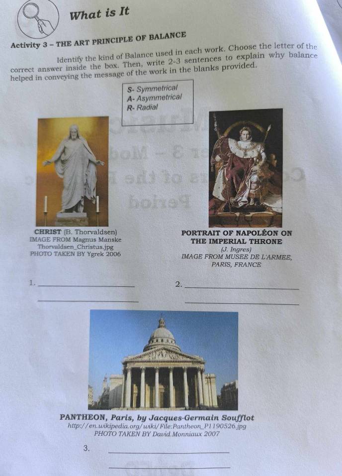 What is It
Activity 3 - THE ART PRINCIPLE OF BALANCE
Identify the kind of Balance used in each work. Choose the letter of the
correct answer inside the box. Then, write 2-3 sentences to explain why balance
helped in conveying the message of the work in the blanks provided.
S- Symmetrical
A- Asymmetrical
R- Radial
CHRIST (B. Thorvaldsen) PORTRAIT OF NAPOLÉON ON
IMAGE FROM Magnus Manske THE IMPERIAL THRONE
Thorvaldsen_Christus.jpg (J. Ingres)
PHOTO TAKEN BY Ygrek 2006 IMAGE FROM MUSEE DE L'ARMEE,
PARIS, FRANCE
1._
2._
_
_
PANTHEON, Paris, by Jacques-Germain Soufflot
http://en.wikipedia.org/wiki/File:Pantheon_P1190526.jpg
PHOTO TAKEN BY David.Monniaux 2007
_
3.
_