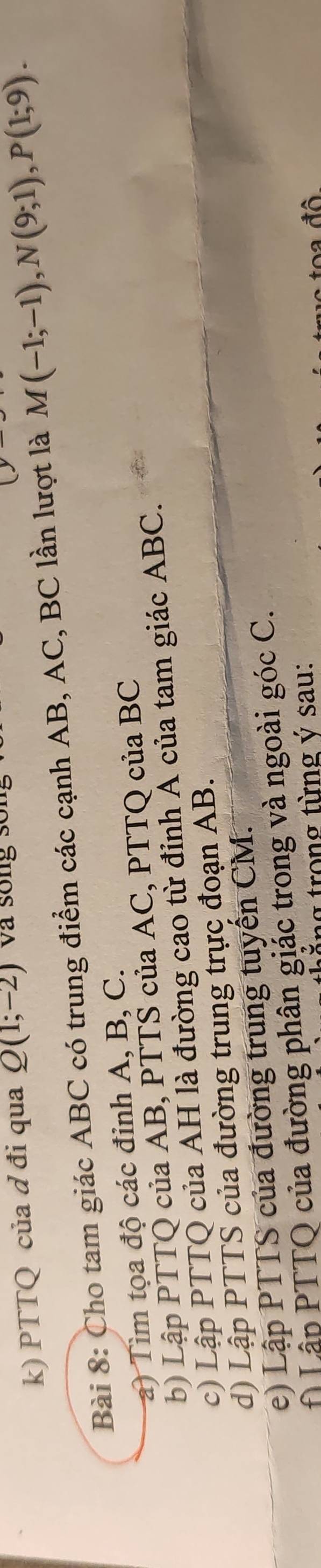 PTTQ của d đi qua Q(1;-2) và sống sống 
Bài 8: Cho tam giác ABC có trung điểm các cạnh AB, AC, BC lần lượt là M(-1;-1), N(9;1), P(1;9). 
a) Tìm tọa độ các đỉnh A, B, C. 
b) Lập PTTQ của AB, PTTS của AC, PTTQ của BC
c) Lập PTTQ của AH là đường cao từ đỉnh Á của tam giác ABC. 
d) Lập PTTS của đường trung trực đoạn AB. 
e) Lập PTTS của đường trung tuyến CM. 
Lập PTTQ của đường phân giác trong và ngoài góc C. 
ng trong từng ý sau: 
to a đ ô