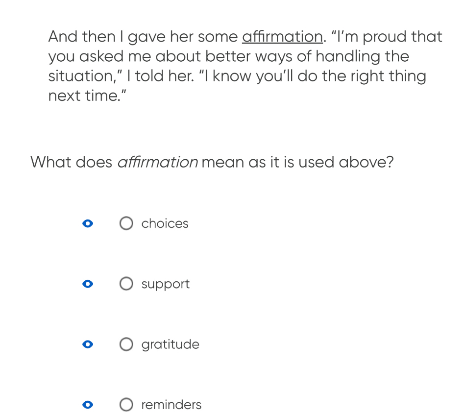 And then I gave her some affirmation. “I’m proud that
you asked me about better ways of handling the
situation,” I told her. “I know you’ll do the right thing
next time.”
What does affirmation mean as it is used above?
choices
support
gratitude
reminders