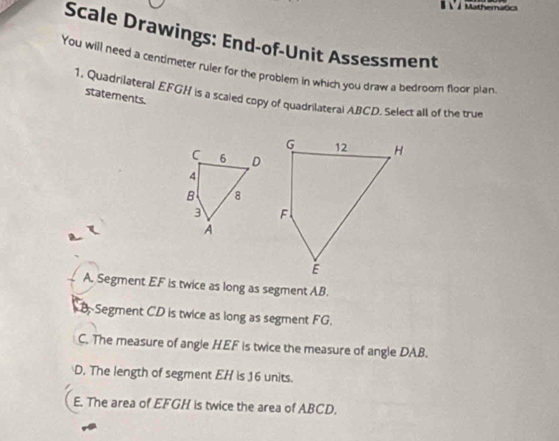 Mathematics
Scale Drawings: End-of-Unit Assessment
You will need a centimeter ruler for the problem in which you draw a bedroom floor plan
1. Quadrilateral EFGH is a scaled copy of quadrilateral ABCD. Select all of the true
statements.
C 6 D
4
B 8
3
A
A. Segment EF is twice as long as segment AB.
B. Segment CD is twice as long as segment FG.
C. The measure of angle HEF is twice the measure of angle DAB.
D. The length of segment EH is 16 units.
E. The area of EFGH is twice the area of ABCD,