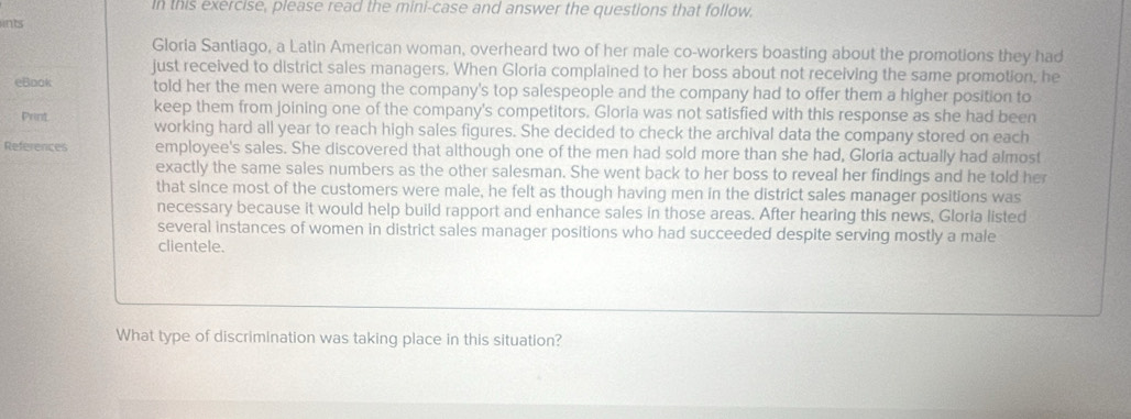 in this exercise, please read the mini-case and answer the questions that follow. 
ints 
Gloria Santiago, a Latin American woman, overheard two of her male co-workers boasting about the promotions they had 
just received to district sales managers. When Gloria complained to her boss about not receiving the same promotion, he 
eBook told her the men were among the company's top salespeople and the company had to offer them a higher position to 
Print keep them from joining one of the company's competitors. Gloria was not satisfied with this response as she had been 
working hard all year to reach high sales figures. She decided to check the archival data the company stored on each 
References employee's sales. She discovered that although one of the men had sold more than she had, Gloria actually had almost 
exactly the same sales numbers as the other salesman. She went back to her boss to reveal her findings and he told her 
that since most of the customers were male, he felt as though having men in the district sales manager positions was 
necessary because it would help build rapport and enhance sales in those areas. After hearing this news, Gloria listed 
several instances of women in district sales manager positions who had succeeded despite serving mostly a male 
clientele. 
What type of discrimination was taking place in this situation?