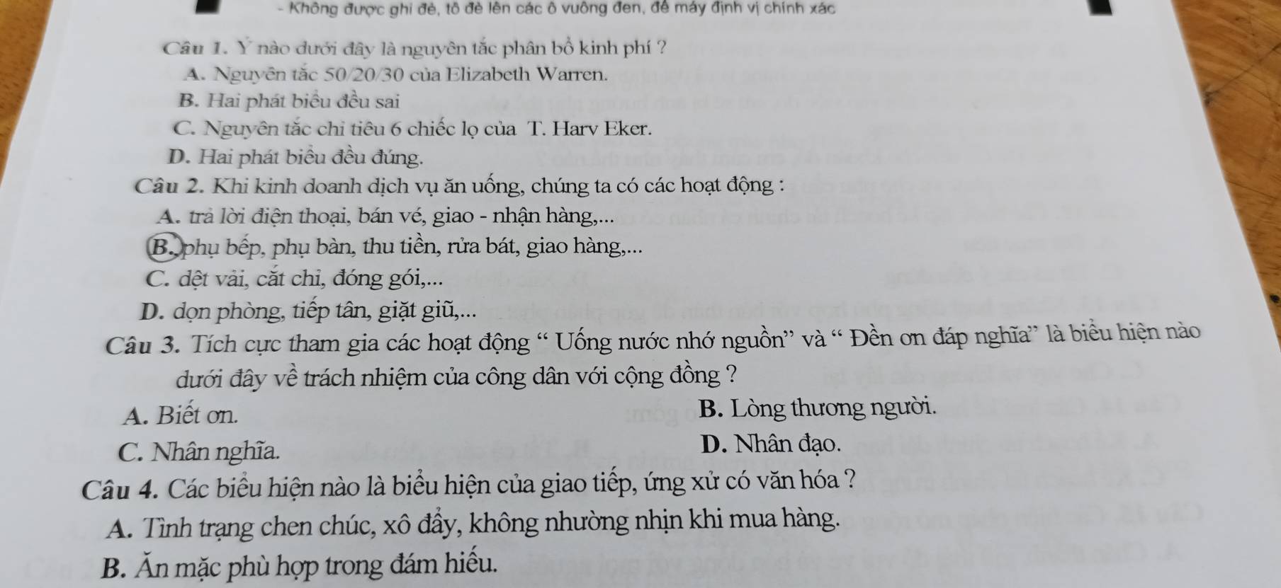 Không được ghi đẻ, tô đẻ lên các ô vuông đen, đề máy định vị chính xác
Câu 1. Ý nào dưới đây là nguyên tắc phân bổ kinh phí ?
A. Nguyên tắc 50/20/30 của Elizabeth Warren.
B. Hai phát biểu đều sai
C. Nguyên tắc chi tiêu 6 chiếc lọ của T. Harv Eker.
D. Hai phát biểu đều đúng.
Câu 2. Khi kinh doanh dịch vụ ăn uống, chúng ta có các hoạt động :
A. trả lời điện thoại, bán vé, giao - nhận hàng,...
B. phụ bếp, phụ bàn, thu tiền, rửa bát, giao hàng,...
C. dệt vải, cắt chi, đóng gói,...
D. dọn phòng, tiếp tân, giặt giũ,...
Câu 3. Tích cực tham gia các hoạt động “ Uống nước nhớ nguồn” và “ Đền ơn đáp nghĩa” là biểu hiện nào
đưới đây về trách nhiệm của công dân với cộng đồng ?
A. Biết ơn. B. Lòng thương người.
C. Nhân nghĩa.
D. Nhân đạo.
Câu 4. Các biểu hiện nào là biểu hiện của giao tiếp, ứng xử có văn hóa ?
A. Tình trạng chen chúc, xô đầy, không nhường nhịn khi mua hàng.
B. Ăn mặc phù hợp trong đám hiếu.