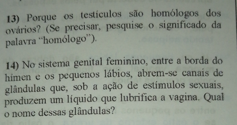 Porque os testículos são homólogos dos 
ovários? (Se precisar, pesquise o significado da 
palavra “homólogo”). 
14) No sistema genital feminino, entre a borda do 
hímen e os pequenos lábios, abrem-se canais de 
glândulas que, sob a ação de estímulos sexuais, 
produzem um líquido que lubrifica a vagina. Qual 
o nome dessas glândulas?