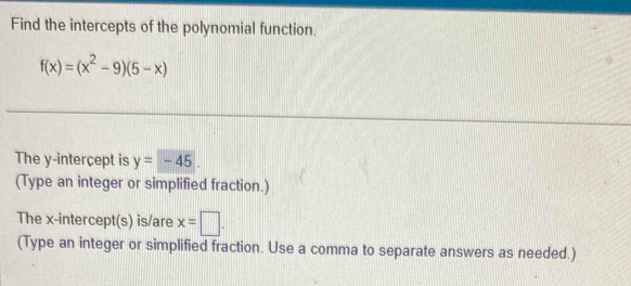 Find the intercepts of the polynomial function.
f(x)=(x^2-9)(5-x)
The y -interçept is y=-45. 
(Type an integer or simplified fraction.) 
The x-intercept(s) is/are x=□. 
(Type an integer or simplified fraction. Use a comma to separate answers as needed.)