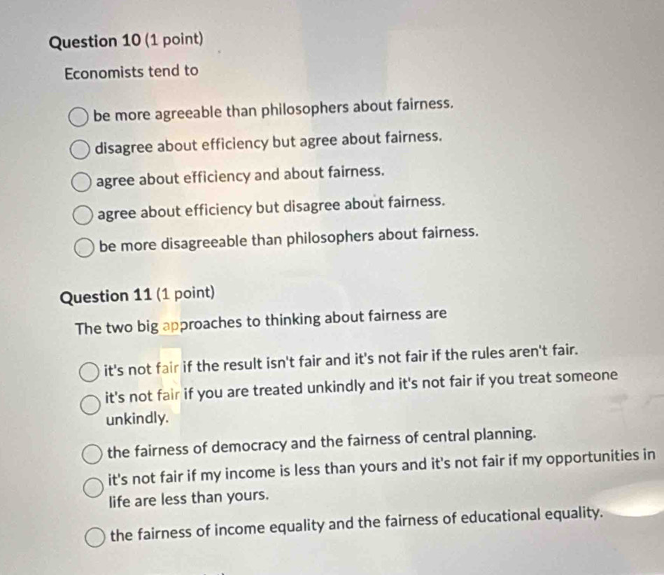 Economists tend to
be more agreeable than philosophers about fairness.
disagree about efficiency but agree about fairness.
agree about efficiency and about fairness.
agree about efficiency but disagree about fairness.
be more disagreeable than philosophers about fairness.
Question 11 (1 point)
The two big approaches to thinking about fairness are
it's not fair if the result isn't fair and it's not fair if the rules aren't fair.
it's not fair if you are treated unkindly and it's not fair if you treat someone
unkindly.
the fairness of democracy and the fairness of central planning.
it's not fair if my income is less than yours and it's not fair if my opportunities in
life are less than yours.
the fairness of income equality and the fairness of educational equality.