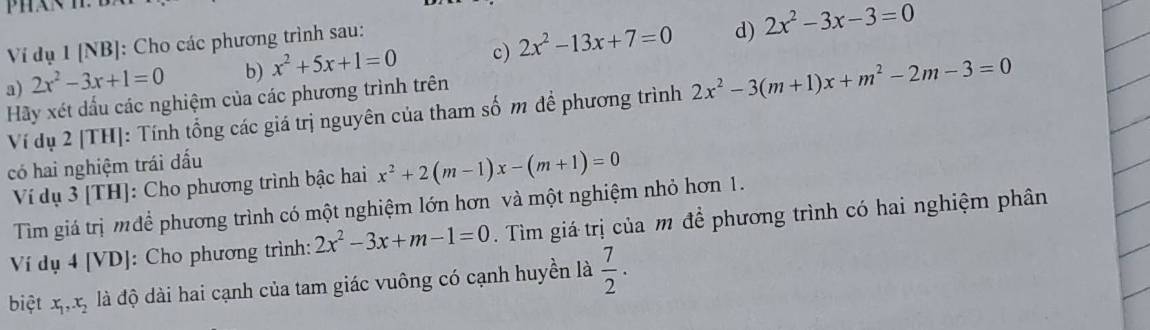 Ví dụ 1 [NB]: Cho các phương trình sau: 
a) 2x^2-3x+1=0
b) x^2+5x+1=0
c) 2x^2-13x+7=0 d) 2x^2-3x-3=0
Hãy xét dấu các nghiệm của các phương trình trên 
Ví dụ 2 [TH]: Tính tổng các giá trị nguyên của tham số m để phương trình 2x^2-3(m+1)x+m^2-2m-3=0
có hai nghiệm trái đấu 
Ví dụ 3 [TH]: Cho phương trình bậc hai x^2+2(m-1)x-(m+1)=0
Tìm giá trị m để phương trình có một nghiệm lớn hơn và một nghiệm nhỏ hơn 1. 
Ví dụ 4[V] DJ: Cho phương trình: 2x^2-3x+m-1=0. Tìm giá trị của m để phương trình có hai nghiệm phân 
biệt x_1, x_2 là độ dài hai cạnh của tam giác vuông có cạnh huyền là  7/2 ·