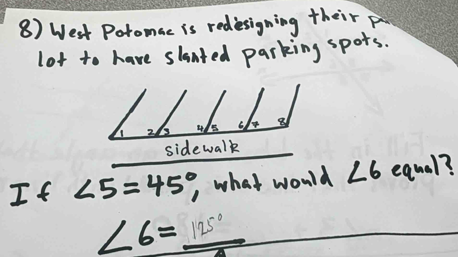 West Potomac is rediesigning their p 
lot to have slanted parking spors. 
side walk 
If ∠ 5=45°, , what would ∠ 6 equal?
∠ 6= 125°