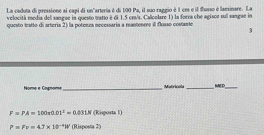 La caduta di pressione ai capi di un’arteria è di 100 Pa, il suo raggio è 1 cm e il flusso è laminare. La 
velocità media del sangue in questo tratto è di 1.5 cm/s. Calcolare 1) la forza che agisce sul sangue in 
questo tratto di arteria 2) la potenza necessaria a mantenere il flusso costante 
3 
Nome e Cognome_ Matricola _MED_
F=PA=100π 0.01^2=0.031N (Risposta 1)
P=Fv=4.7* 10^(-4)W (Risposta 2)