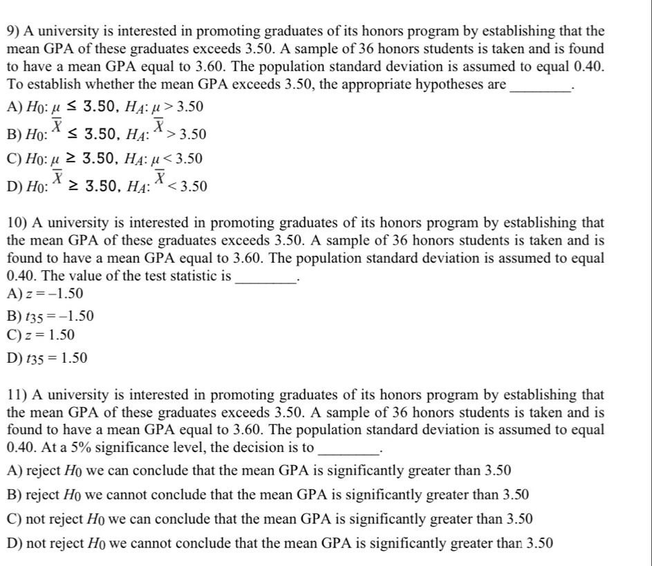 A university is interested in promoting graduates of its honors program by establishing that the
mean GPA of these graduates exceeds 3.50. A sample of 36 honors students is taken and is found
to have a mean GPA equal to 3.60. The population standard deviation is assumed to equal 0.40.
To establish whether the mean GPA exceeds 3.50, the appropriate hypotheses are _`
A) Họ: mu ≤ 3.50, H_A:mu >3.50
B) Họ: overline X≤ 3.50, H_A:overline X>3.50
C) Ho: mu ≥ 3.50, H_A:mu <3.50
D) H(): overline X≥ 3.50, H_A:overline X<3.50
10) A university is interested in promoting graduates of its honors program by establishing that
the mean GPA of these graduates exceeds 3.50. A sample of 36 honors students is taken and is
found to have a mean GPA equal to 3.60. The population standard deviation is assumed to equal
0.40. The value of the test statistic is_ .
A) z=-1.50
B) t_35=-1.50
C) z=1.50
D) t_35=1.50
11) A university is interested in promoting graduates of its honors program by establishing that
the mean GPA of these graduates exceeds 3.50. A sample of 36 honors students is taken and is
found to have a mean GPA equal to 3.60. The population standard deviation is assumed to equal
0.40. At a 5% significance level, the decision is to _.
A) reject H we can conclude that the mean GPA is significantly greater than 3.50
B) reject Họ we cannot conclude that the mean GPA is significantly greater than 3.50
C) not reject H we can conclude that the mean GPA is significantly greater than 3.50
D) not reject H we cannot conclude that the mean GPA is significantly greater than 3.50