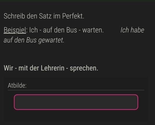 Schreib den Satz im Perfekt. 
Beispiel: Ich - auf den Bus - warten. Ich habe 
auf den Bus gewartet. 
Wir - mit der Lehrerin - sprechen. 
Atbilde: