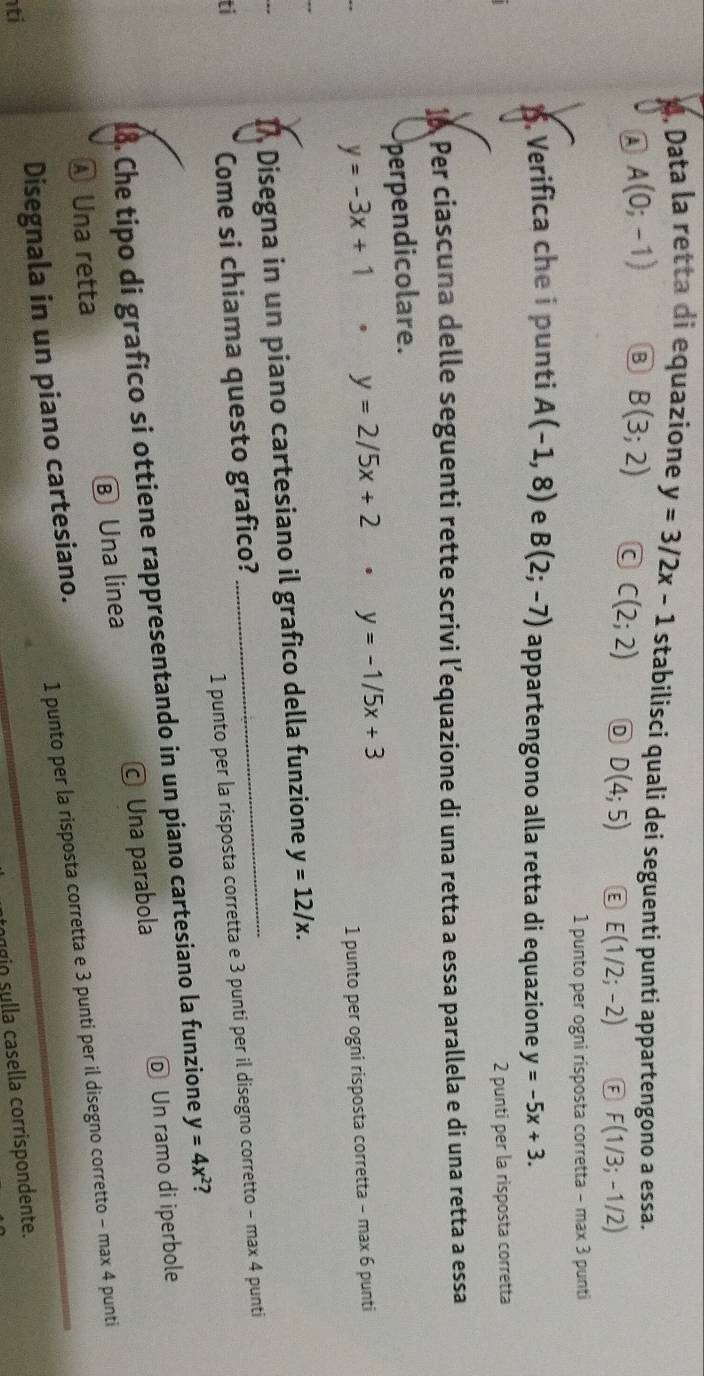 Data la retta di equazione y=3/2x-1 stabilisci quali dei seguenti punti appartengono a essa.
A A(0;-1) B B(3;2) a C(2;2) D D(4;5) E(1/2;-2) F(1/3;-1/2)
1 punto per ogni risposta corretta - max 3 punti
1. Verifica che i punti A(-1,8) e B(2;-7) appartengono alla retta di equazione y=-5x+3. 
2 punti per la risposta corretta
1 Per ciascuna delle seguenti rette scrivi l’equazione di una retta a essa parallela e di una retta a essa
perpendicolare.
y=-3x+1 y=2/5x+2. y=-1/5x+3
1 punto per ogni risposta corretta - max 6 punti
_
I Disegna in un piano cartesiano il grafico della funzione y=12/x. 
ti
Come si chiama questo grafico?
1 punto per la risposta corretta e 3 punti per il disegno corretto - max 4 punti
18. Che tipo di grafico si ottiene rappresentando in un piano cartesiano la funzione y=4x^2 2
Ⓐ Una retta Ⓑ Una linea © Una parabola Ⓓ Un ramo di iperbole
1 punto per la risposta corretta e 3 punti per il disegno corretto - max 4 punti
ti Disegnala in un piano cartesiano.
ngio sulla casella corrispondente.