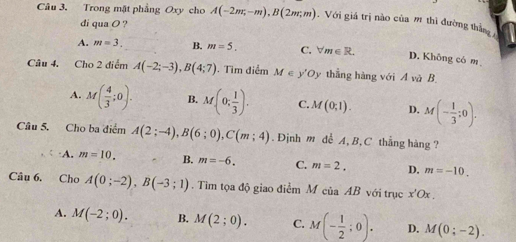 Trong mặt phẳng Oxy cho A(-2m;-m), B(2m;m). Với giá trị nào của m thì dường thẳng 
di qua O ?
A. m=3.
B. m=5.
C. forall m∈ R.
D. Không có m
Câu 4. Cho 2 điểm A(-2;-3), B(4;7). Tìm điểm M∈ y'O. y thẳng hàng với A và B.
A. M( 4/3 ;0).
B. M(0; 1/3 ).
C. M(0;1).
D. M(- 1/3 ;0). 
Câu 5. Cho ba điểm A(2;-4), B(6;0), C(m;4). Định m dể A, B, C thẳng hàng ?
A. m=10.
B. m=-6.
C. m=2. D. m=-10. 
Câu 6. Cho A(0;-2), B(-3;1). Tìm tọa độ giao điểm M của AB với trục x'Ox.
A. M(-2;0). M(2;0). 
B.
C. M(- 1/2 ;0). D. M(0;-2).