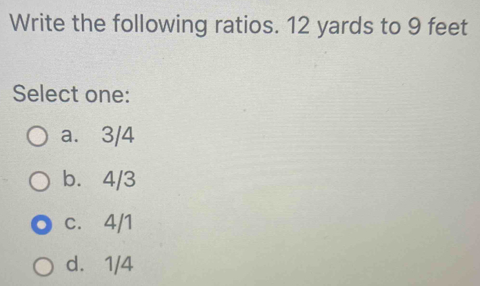 Write the following ratios. 12 yards to 9 feet
Select one:
a. 3/4
b. 4/3
c. 4/1
d. 1/4