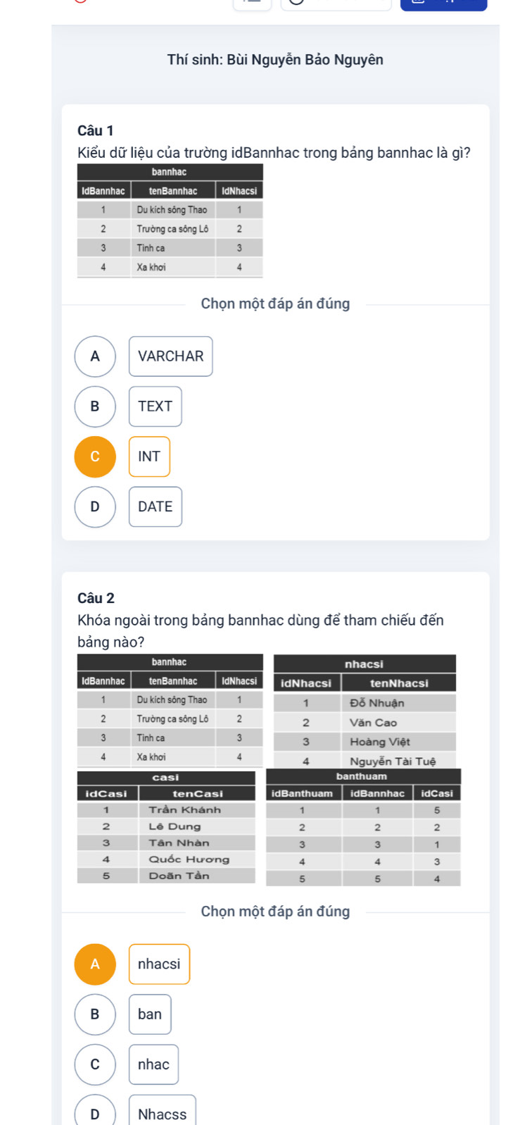 Thí sinh: Bùi Nguyễn Bảo Nguyên
Câu 1
Kiểu dữ liệu của trường idBannhac trong bảng bannhac là gì?
Chọn một đáp án đúng
A VARCHAR
B TEXT
C INT
D DATE
Câu 2
Khóa ngoài trong bảng bannhac dùng để tham chiếu đến
bảng nào?
Chọn một đáp án đúng
A nhacsi
B ban
C nhac
D Nhacss