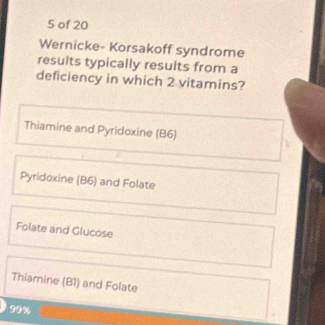 of 20
Wernicke- Korsakoff syndrome
results typically results from a
deficiency in which 2 vitamins?
Thiamine and Pyridoxine (B6)
Pyridoxine (B6) and Folate
Folate and Glucose
Thiamine (B1) and Folate
99%