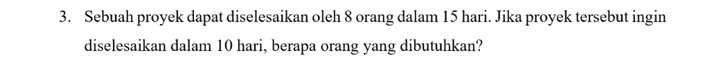 Sebuah proyek dapat diselesaikan oleh 8 orang dalam 15 hari. Jika proyek tersebut ingin 
diselesaikan dalam 10 hari, berapa orang yang dibutuhkan?