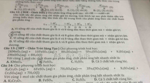 những biểu thay san?   àh đng trên được tiêu đên băng những tiều khức nào trong
 1/6 frac 3C(1d  1/4 frac Nide)frac 1(2) 1/6 frac △ C_mnM(3) - 1/6 frac AC_min5ig(4) frac N_min4(5)
(overline m,(2),(2)va( C. (1) (3) và (4) n (2),(3)vh(5)
A (1),(2) và (3)  Cảnh Điều ) Cho phân ứng tổng quát sau : aA+HBto
1.2:(56iN=
Câu Cho biết tốc độ phân ứng chi nhận giả trị dương. Giải thích tại sao phải thêm đầu trừn
gia phân ứng : trong biểu thức dưới đây khi tính tốc độ trung hình của phản ứng theo các chất tham
overline v=- 1/n frac △ C_n△ t=- 1/b frac △ C_bfrac △ C_u△ t= 1/m frac △ C_u△ t- 1/n frac △ C_u△ t
A. Vi nòng độ của chất tham gia là A và B tăng dân theo thời gian mà v nhân giả trị
dưong.
B) Vĩ nồng đồ của chất tham gia là A và B giảm dần theo thời gian mà v nhận giá trị âm.
C. VI nồng độ của chất tham gia là A và B tăng dần theo thời gian mà v nhận giá trị âm.
D. Vì nồng độ của chất tham gia là A và B giám dần theo thời gian mà v nhận giá trị
dương.
Câu 13: ( SBT - Chân Trời Sáng Tạo  Cho phương trình hoá học:
2KMnO_4(aq)+10FeSO_4(aq)+ 8H_2SO_4(aq)to 5Fe_2(SO_4)_3(aq)+K_2SO_4(aq)+
2MnSO_4(aq)+8H_2O(l)
Với cùng 1 mol các chất tham gia phân ứng, chất phân ứng hết nhanh nhất là:
A. KMnO₄. B FeSO_4. C. H_2SO_4 D. Cả 3 chất hết cùng lúc.
Câu 14: Cho phương trình hoá học:
K_2Cr_2O_7(aq)+6FeSO_4(aq)+7H_2SO_4(aq)to 3Fe_2(SO_4)_3(aq)+K_2SO_4(aq)+
Cr_2SO_4(aq)+7H_2O(l)
Với cùng 1 mol các chất tham gia phản ứng, chất phản ứng hết nhanh nhất là:
A. K_2Cr_2O_7. B. FeSO_4 C. H_2SO_4 D. Cả 3 chất hết cùng lúc.