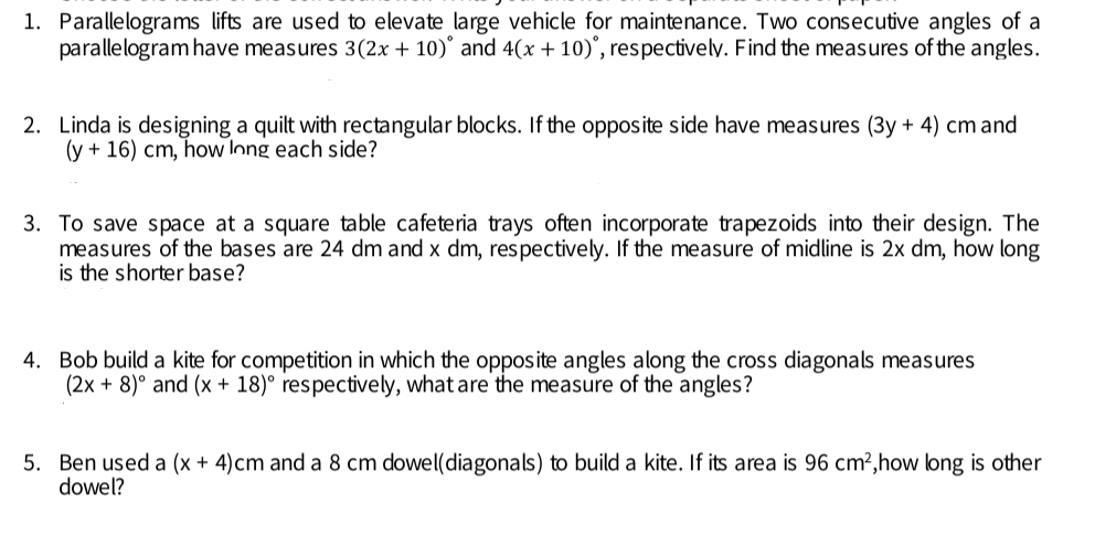 Parallelograms  lifts are used to elevate large vehicle for maintenance. Two consecutive angles of a
parallelogram have measures 3(2x+10)^circ  and 4(x+10) , respectively. Find the measures of the angles.
2.   Linda is designing a quilt with rectangular blocks. If the opposite side have measures (3y+4) cm and
(y+16) cm , how long each side?
3.  To save space at a square table cafeteria trays often incorporate trapezoids into their design. The
measures of the bases are 24 dm and x dm, respectively. If the measure of midline is 2x dm, how long
is the shorter base?
4.   Bob build a kite for competition in which the opposite angles along the cross diagonals measures
(2x+8)^circ  and (x+18)^circ  'respectively, what are the measure of the angles?
5.  Ben used a (x+4) cm and a 8 cm dowel(diagonals) to build a kite. If its area is 96 cm^2 ,how long is other
dowel?