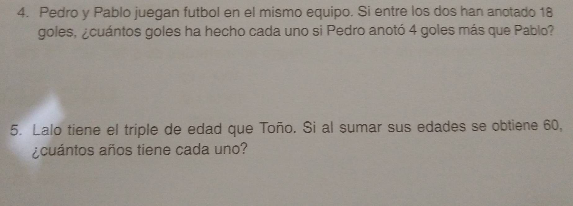 Pedro y Pablo juegan futbol en el mismo equipo. Si entre los dos han anotado 18
goles, ¿cuántos goles ha hecho cada uno si Pedro anotó 4 goles más que Pablo? 
5. Lalo tiene el triple de edad que Toño. Si al sumar sus edades se obtiene 60, 
¿cuántos años tiene cada uno?