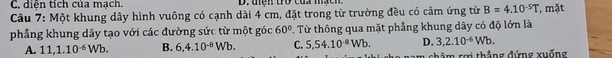 C. diện tích của mạch. D. diện trở của mạch
Câu 7: Một khung dây hình vuông có cạnh dài 4 cm, đặt trong từ trường đều có cảm ứng từ B=4.10^(-5)T , mặt
phẳng khung dây tạo với các đường sức từ một góc 60° T. Từ thông qua mặt phẳng khung dây có độ lớn là
A. 11, 1.10^(-6)Wb. B. 6, 4.10^(-8)Wb. C. 5,54.10^(-8)Wb. D. 3, 2.10^(-6)Wb. 
hâm rợi thẳng đứng xuống