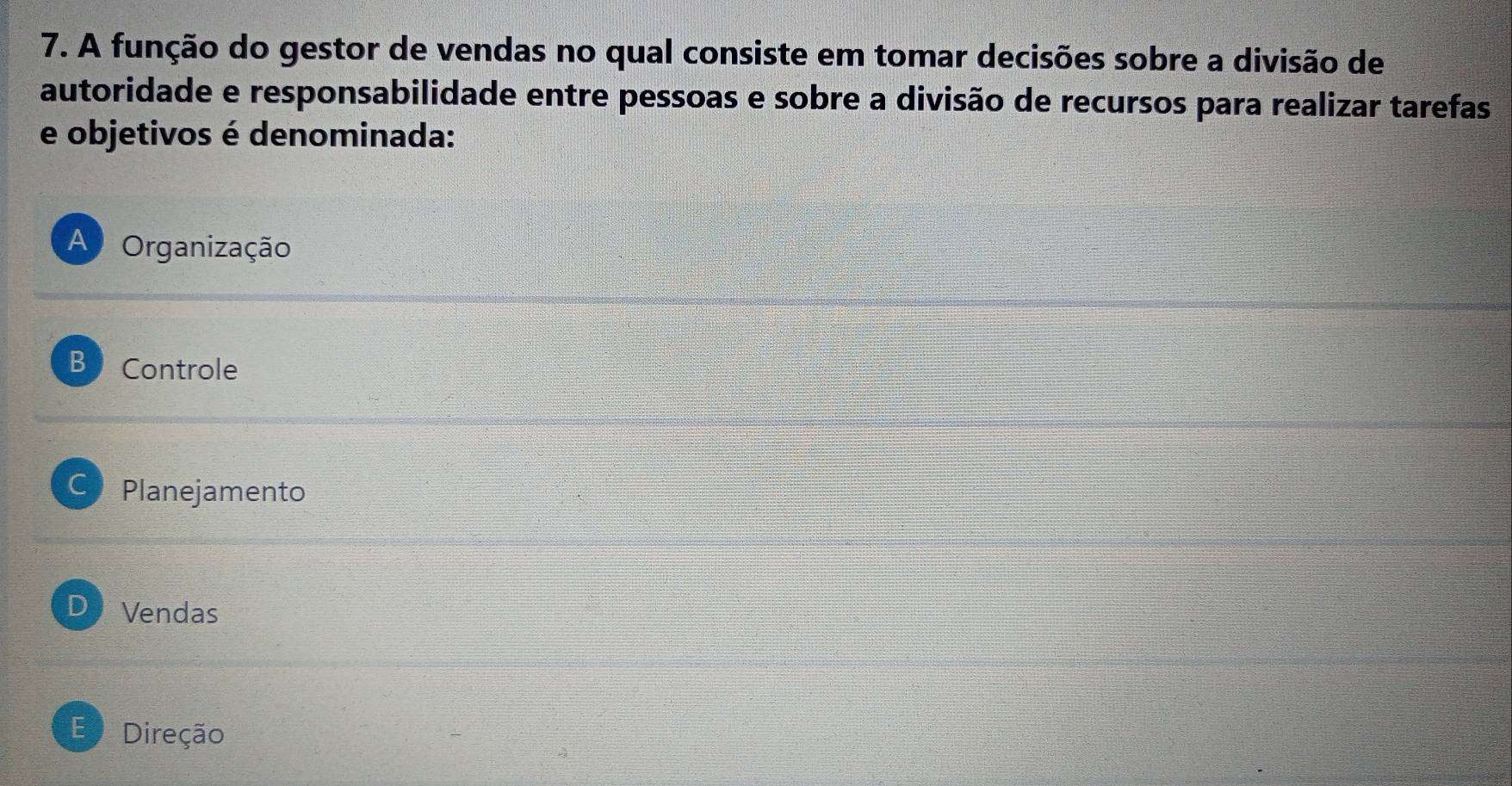 A função do gestor de vendas no qual consiste em tomar decisões sobre a divisão de
autoridade e responsabilidade entre pessoas e sobre a divisão de recursos para realizar tarefas
e objetivos é denominada:
A Organização
B Controle
C Planejamento
D Vendas
E Direção